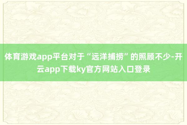 体育游戏app平台对于“远洋捕捞”的照顾不少-开云app下载ky官方网站入口登录