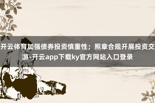 开云体育加强债券投资慎重性;照章合规开展投资交游-开云app下载ky官方网站入口登录