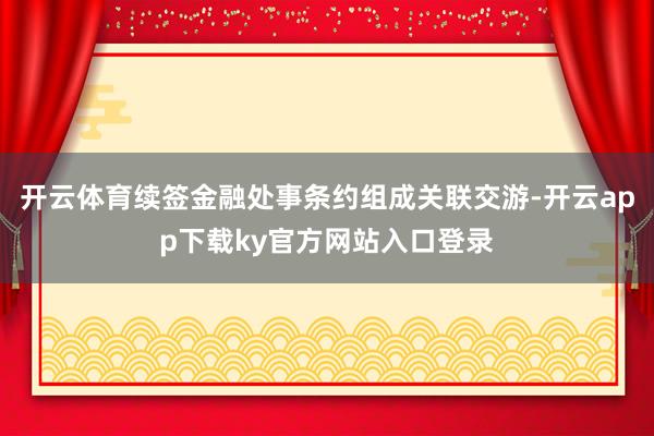 开云体育续签金融处事条约组成关联交游-开云app下载ky官方网站入口登录