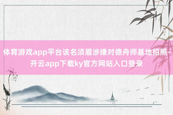 体育游戏app平台该名须眉涉嫌对德舟师基地拍照-开云app下载ky官方网站入口登录