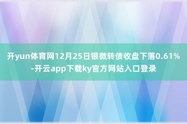 开yun体育网12月25日银微转债收盘下落0.61%-开云app下载ky官方网站入口登录