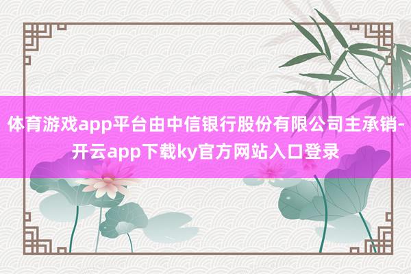 体育游戏app平台由中信银行股份有限公司主承销-开云app下载ky官方网站入口登录