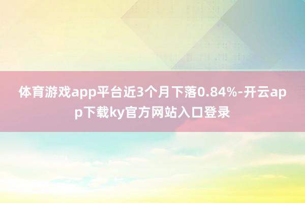 体育游戏app平台近3个月下落0.84%-开云app下载ky官方网站入口登录