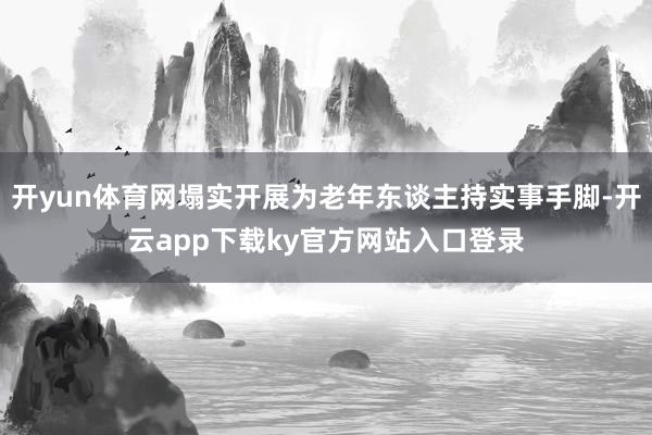 开yun体育网塌实开展为老年东谈主持实事手脚-开云app下载ky官方网站入口登录