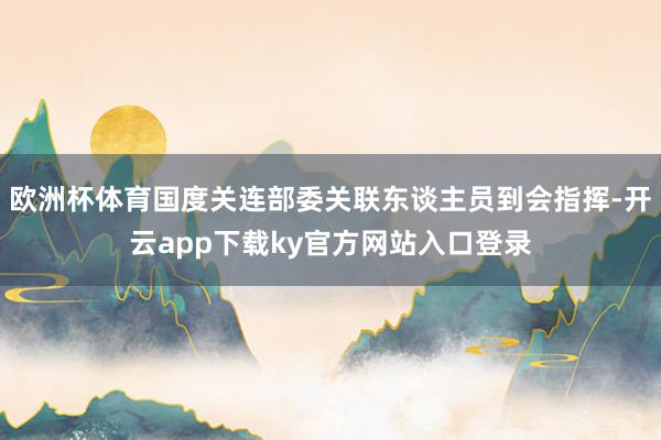 欧洲杯体育国度关连部委关联东谈主员到会指挥-开云app下载ky官方网站入口登录