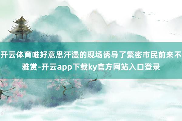 开云体育唯好意思汗漫的现场诱导了繁密市民前来不雅赏-开云app下载ky官方网站入口登录
