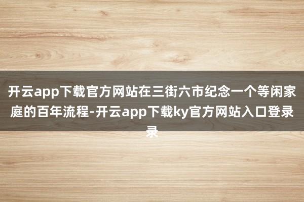 开云app下载官方网站在三街六市纪念一个等闲家庭的百年流程-开云app下载ky官方网站入口登录