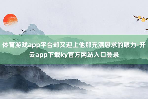 体育游戏app平台却又迎上他那充满恳求的眼力-开云app下载ky官方网站入口登录