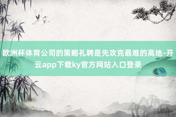 欧洲杯体育公司的策略礼聘是先攻克最难的高地-开云app下载ky官方网站入口登录