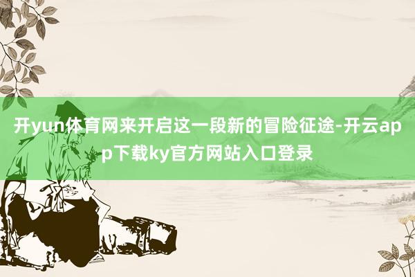 开yun体育网来开启这一段新的冒险征途-开云app下载ky官方网站入口登录