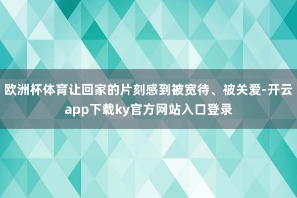 欧洲杯体育让回家的片刻感到被宽待、被关爱-开云app下载ky官方网站入口登录