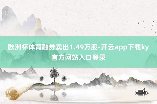 欧洲杯体育融券卖出1.49万股-开云app下载ky官方网站入口登录