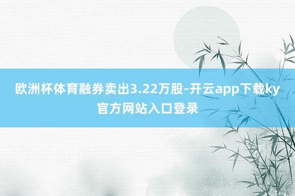 欧洲杯体育融券卖出3.22万股-开云app下载ky官方网站入口登录