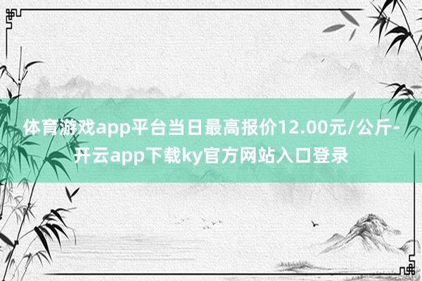 体育游戏app平台当日最高报价12.00元/公斤-开云app下载ky官方网站入口登录
