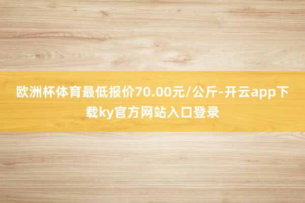 欧洲杯体育最低报价70.00元/公斤-开云app下载ky官方网站入口登录