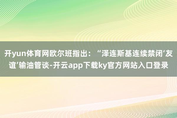 开yun体育网欧尔班指出：“泽连斯基连续禁闭‘友谊’输油管谈-开云app下载ky官方网站入口登录