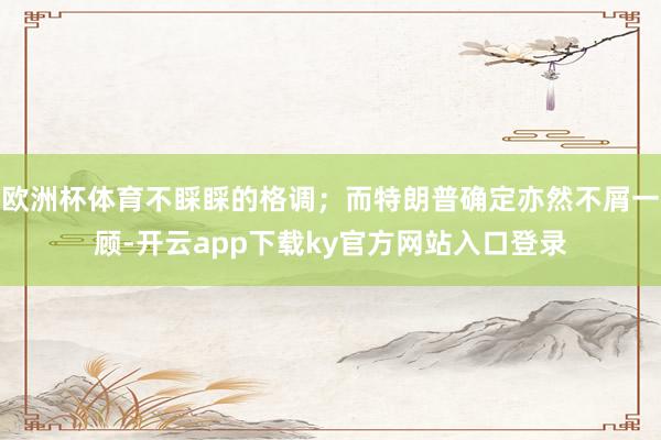 欧洲杯体育不睬睬的格调；而特朗普确定亦然不屑一顾-开云app下载ky官方网站入口登录