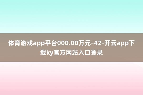 体育游戏app平台000.00万元–42-开云app下载ky官方网站入口登录