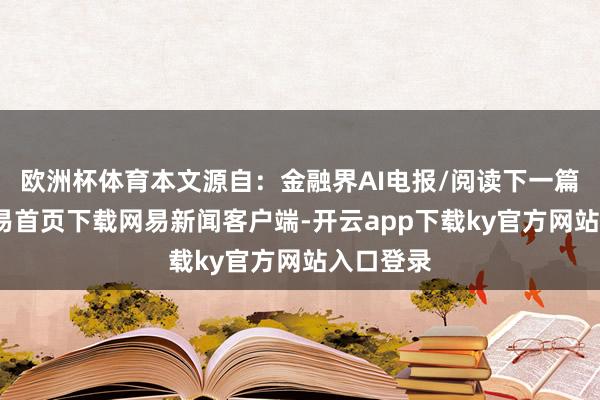 欧洲杯体育本文源自:金融界AI电报/阅读下一篇/复返网易首页下载网易新闻客户端-开云app下载ky官方网站入口登录
