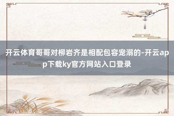 开云体育哥哥对柳岩齐是相配包容宠溺的-开云app下载ky官方网站入口登录