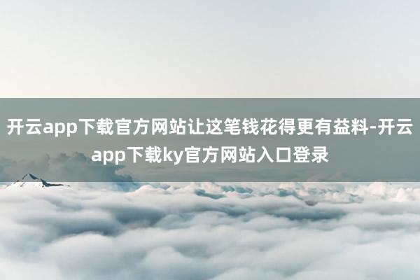 开云app下载官方网站让这笔钱花得更有益料-开云app下载ky官方网站入口登录