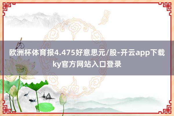 欧洲杯体育报4.475好意思元/股-开云app下载ky官方网站入口登录