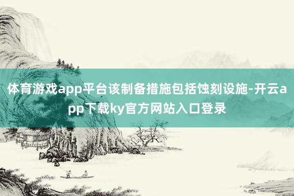 体育游戏app平台该制备措施包括蚀刻设施-开云app下载ky官方网站入口登录