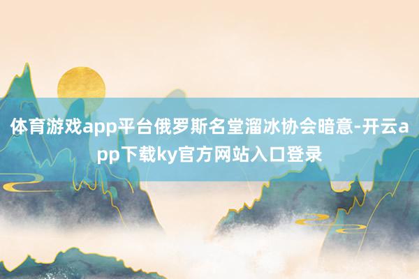 体育游戏app平台俄罗斯名堂溜冰协会暗意-开云app下载ky官方网站入口登录