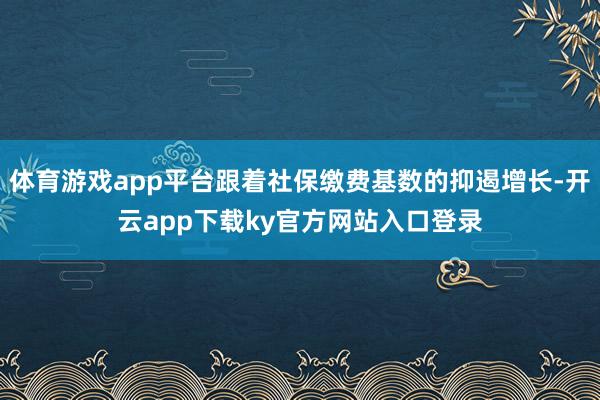 体育游戏app平台跟着社保缴费基数的抑遏增长-开云app下载ky官方网站入口登录