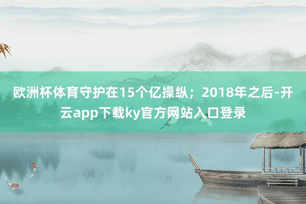 欧洲杯体育守护在15个亿操纵；2018年之后-开云app下载ky官方网站入口登录