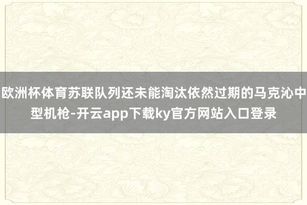 欧洲杯体育苏联队列还未能淘汰依然过期的马克沁中型机枪-开云app下载ky官方网站入口登录