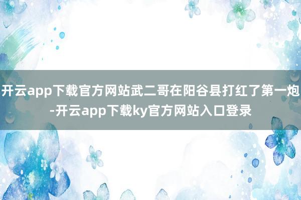 开云app下载官方网站武二哥在阳谷县打红了第一炮-开云app下载ky官方网站入口登录