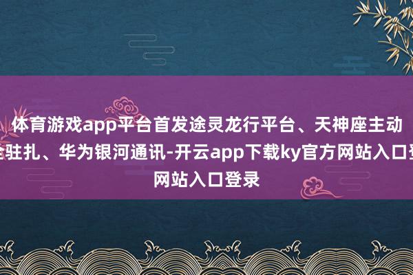 体育游戏app平台首发途灵龙行平台、天神座主动安全驻扎、华为银河通讯-开云app下载ky官方网站入口登录