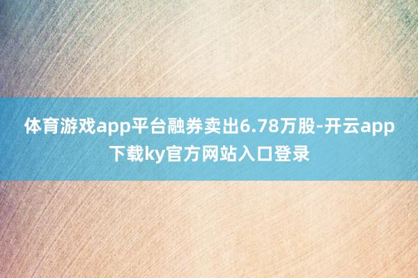 体育游戏app平台融券卖出6.78万股-开云app下载ky官方网站入口登录