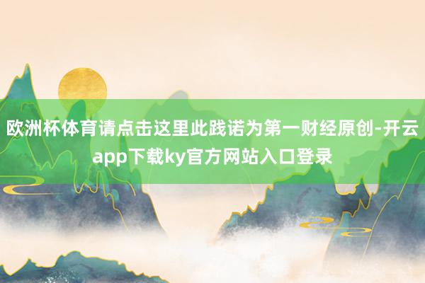 欧洲杯体育请点击这里此践诺为第一财经原创-开云app下载ky官方网站入口登录