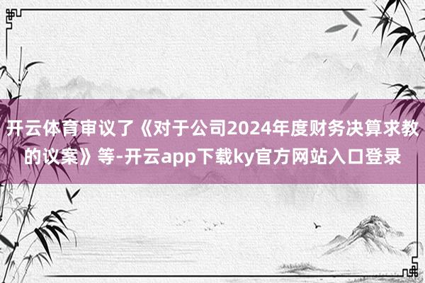 开云体育审议了《对于公司2024年度财务决算求教的议案》等-开云app下载ky官方网站入口登录