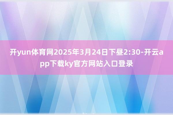 开yun体育网2025年3月24日下昼2:30-开云app下载ky官方网站入口登录