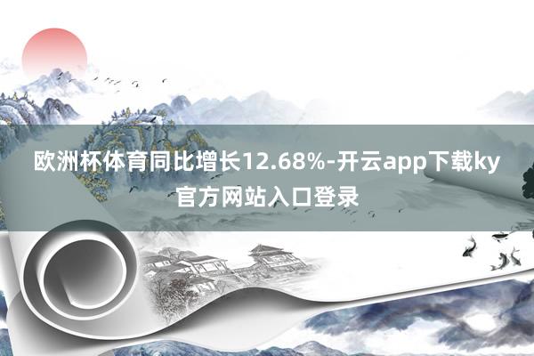 欧洲杯体育同比增长12.68%-开云app下载ky官方网站入口登录