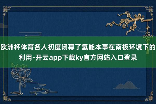 欧洲杯体育各人初度闭幕了氢能本事在南极环境下的利用-开云app下载ky官方网站入口登录