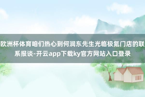 欧洲杯体育咱们热心到何润东先生光临极氪门店的联系报谈-开云app下载ky官方网站入口登录
