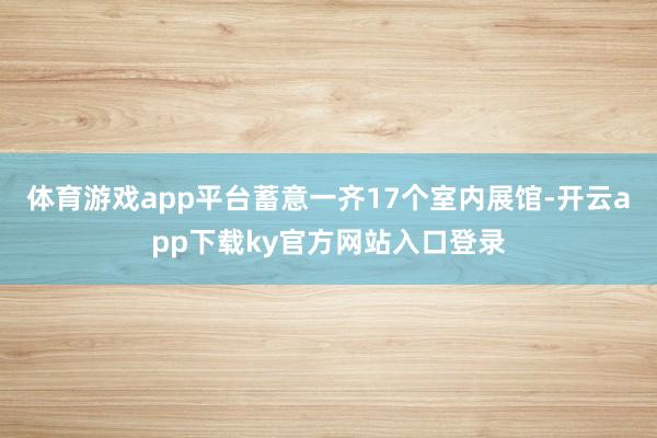 体育游戏app平台蓄意一齐17个室内展馆-开云app下载ky官方网站入口登录