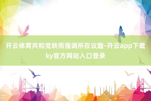 开云体育共和党转而强调所在议题-开云app下载ky官方网站入口登录