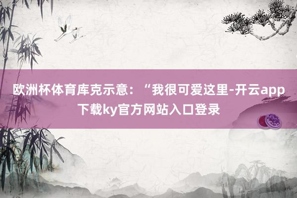 欧洲杯体育库克示意：“我很可爱这里-开云app下载ky官方网站入口登录