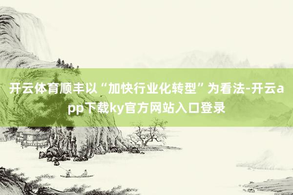 开云体育顺丰以“加快行业化转型”为看法-开云app下载ky官方网站入口登录