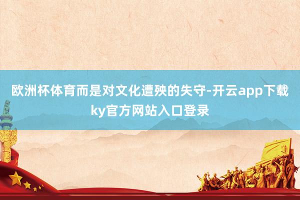 欧洲杯体育而是对文化遭殃的失守-开云app下载ky官方网站入口登录