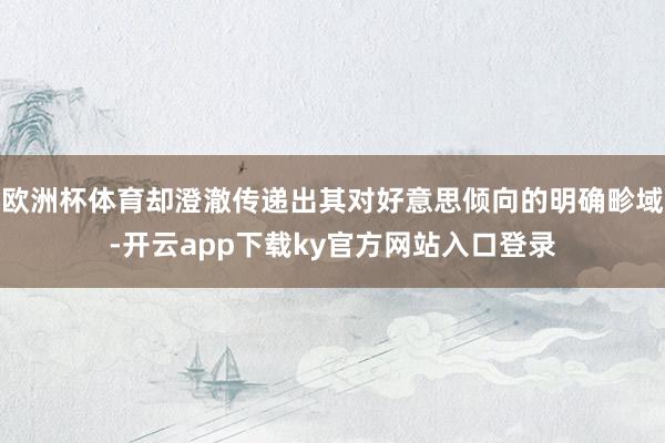 欧洲杯体育却澄澈传递出其对好意思倾向的明确畛域-开云app下载ky官方网站入口登录