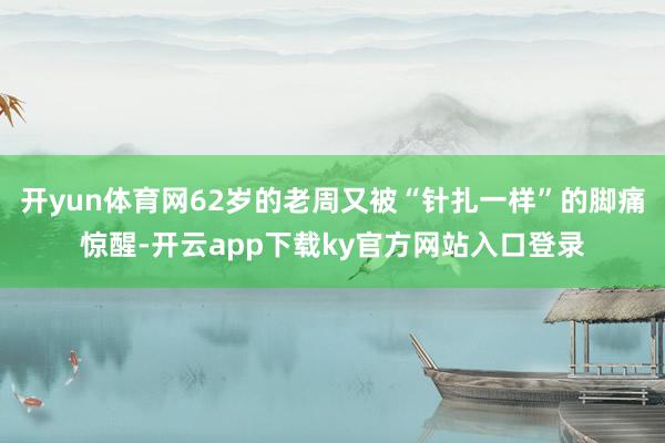 开yun体育网62岁的老周又被“针扎一样”的脚痛惊醒-开云app下载ky官方网站入口登录