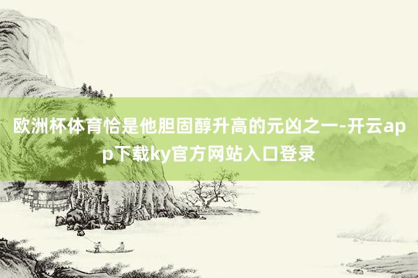 欧洲杯体育恰是他胆固醇升高的元凶之一-开云app下载ky官方网站入口登录